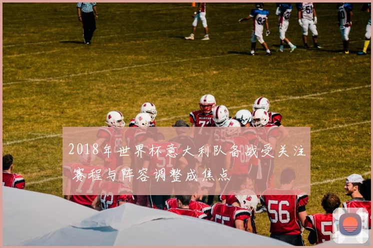 2018年世界杯意大利队备战受关注 赛程与阵容调整成焦点