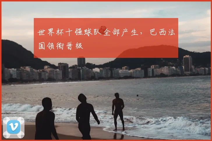 世界杯十强球队全部产生,巴西法国领衔晋级