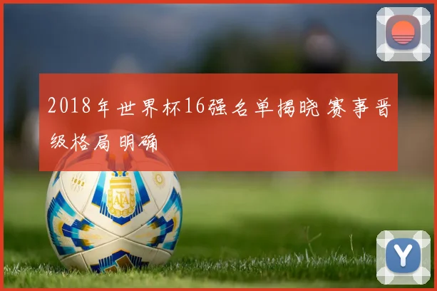 2018年世界杯16强名单揭晓 赛事晋级格局明确