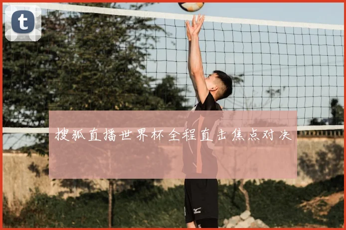 搜狐直播世界杯全程直击焦点对决