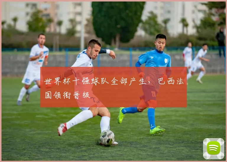 世界杯十强球队全部产生,巴西法国领衔晋级