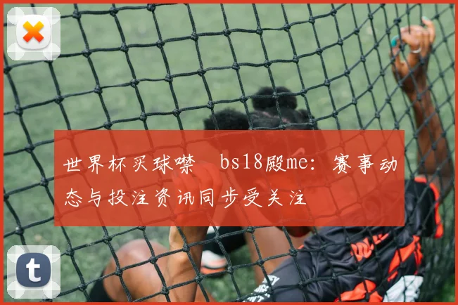 世界杯买球噤嘇bs18殿me:赛事动态与投注资讯同步受关注